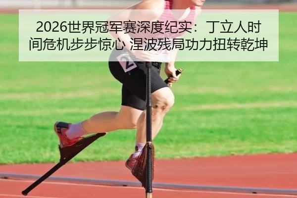 2026世界冠军赛深度纪实：丁立人时间危机步步惊心 涅波残局功力扭转乾坤